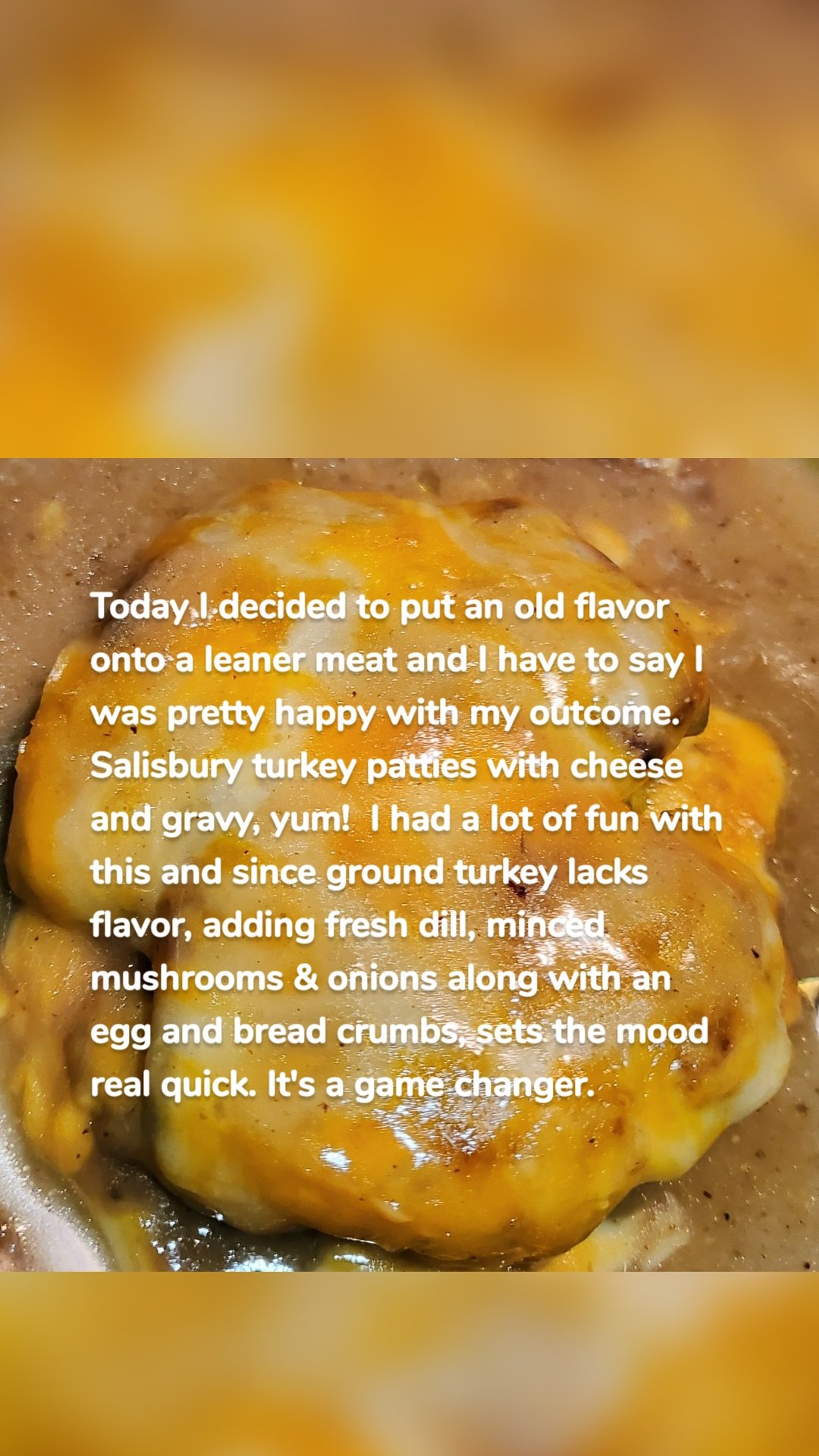 Today I decided to put an old flavor onto a leaner meat and I have to say I was pretty happy with my outcome.  Salisbury turkey patties with cheese and gravy, yum!  I had a lot of fun with this and since ground turkey lacks flavor, adding fresh dill, minced mushrooms & onions along with an egg and bread crumbs, sets the mood real quick. It's a game changer. 